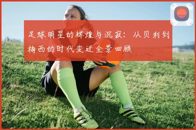 足球明星的辉煌与沉寂：从贝利到梅西的时代变迁全景回顾