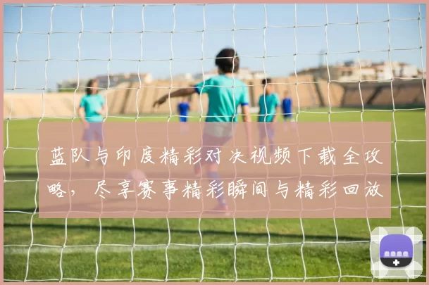 蓝队与印度精彩对决视频下载全攻略，尽享赛事精彩瞬间与精彩回放