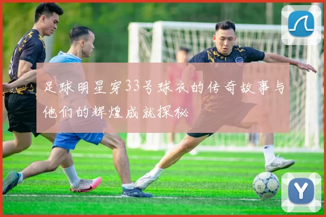 足球明星穿33号球衣的传奇故事与他们的辉煌成就探秘