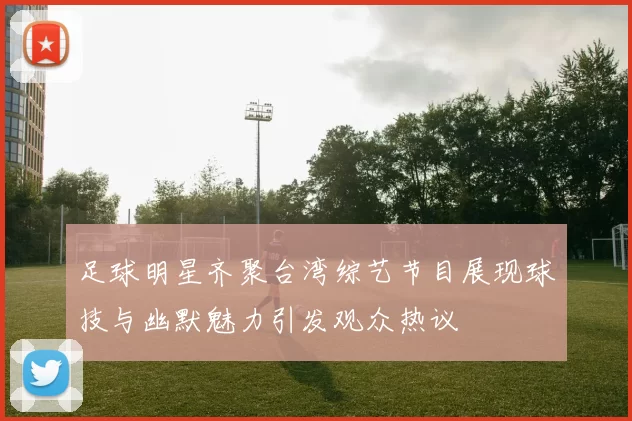 足球明星齐聚台湾综艺节目展现球技与幽默魅力引发观众热议