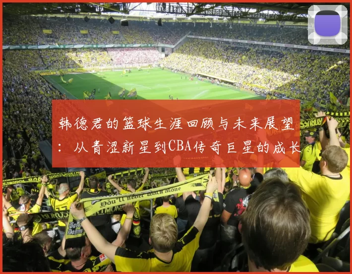 韩德君的篮球生涯回顾与未来展望：从青涩新星到CBA传奇巨星的成长之路