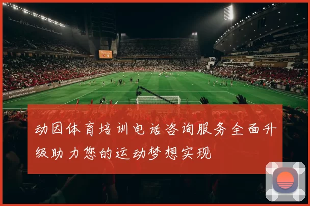 动因体育培训电话咨询服务全面升级助力您的运动梦想实现