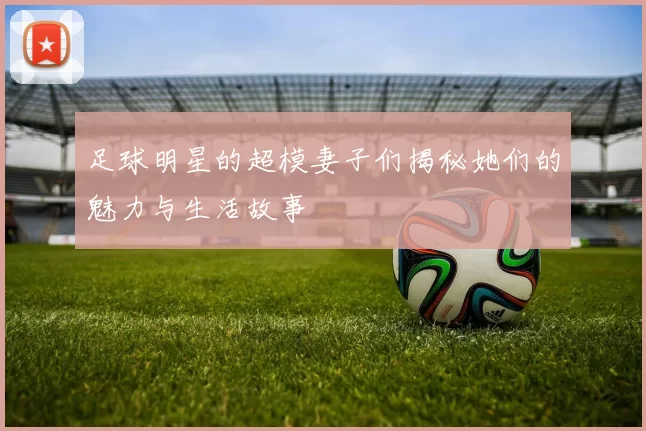 足球明星的超模妻子们揭秘她们的魅力与生活故事